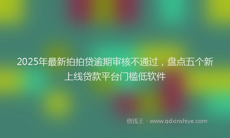 2025年最新拍拍贷逾期审核不通过，盘点五个新上线贷款平台门槛低软件