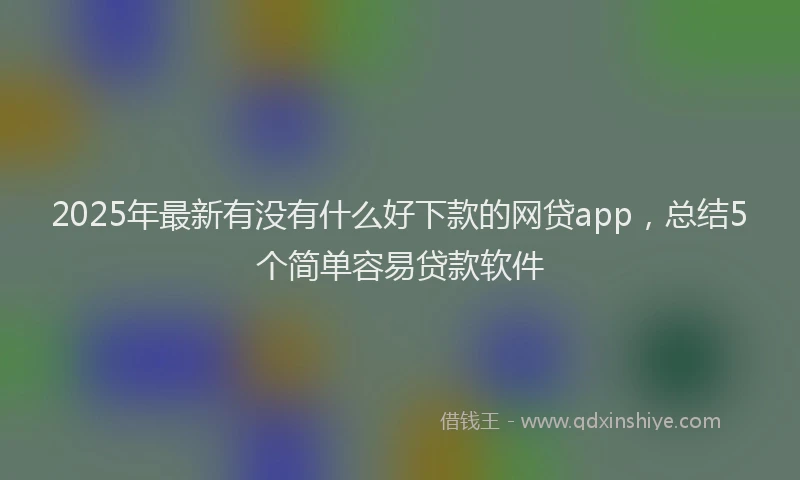 2025年最新有没有什么好下款的网贷app，总结5个简单容易贷款软件