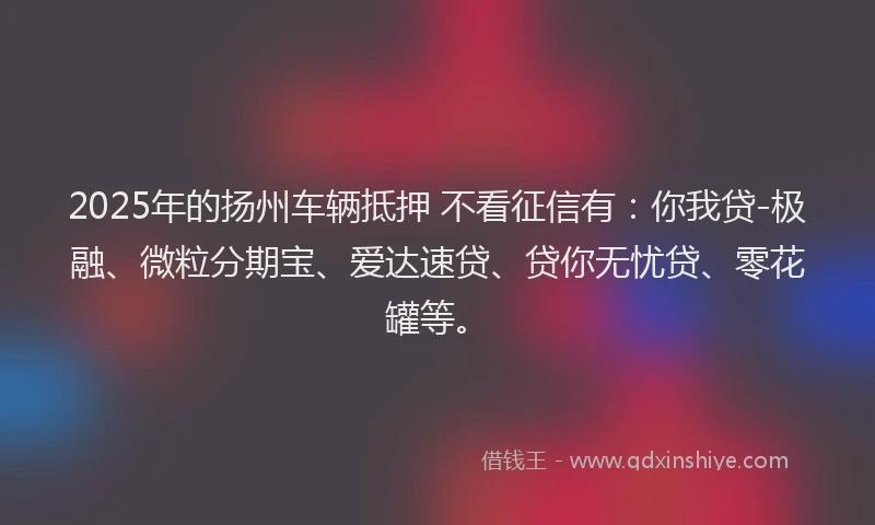 2025年的扬州车辆抵押 不看征信有：你我贷-极融、微粒分期宝、爱达速贷、贷你无忧贷、零花罐等。