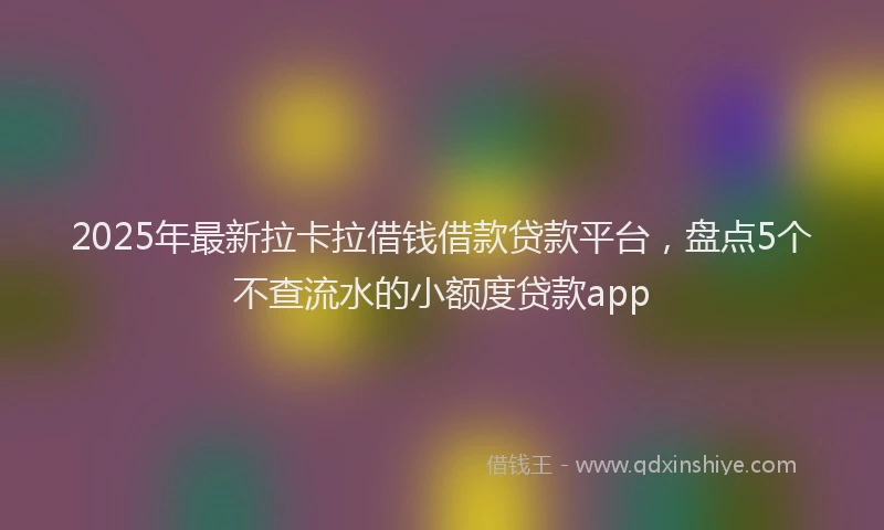 2025年最新拉卡拉借钱借款贷款平台，盘点5个不查流水的小额度贷款app