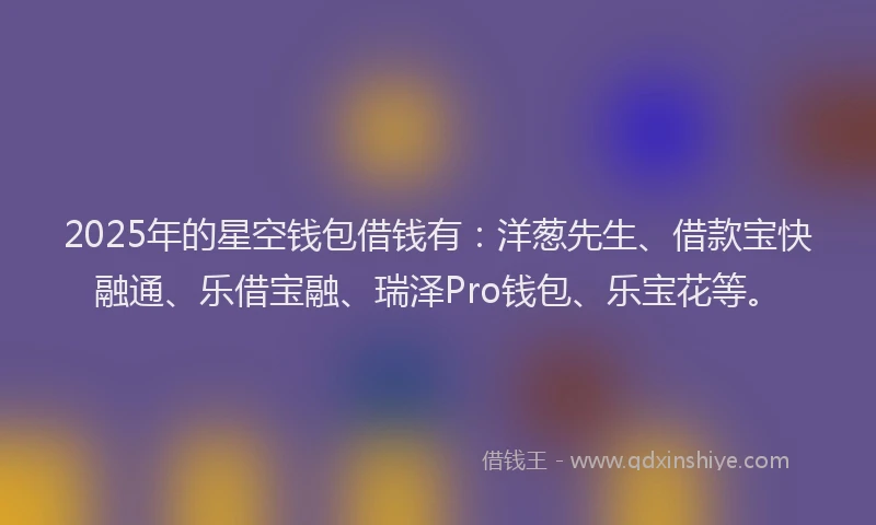 2025年的星空钱包借钱有：洋葱先生、借款宝快融通、乐借宝融、瑞泽Pro钱包、乐宝花等。
