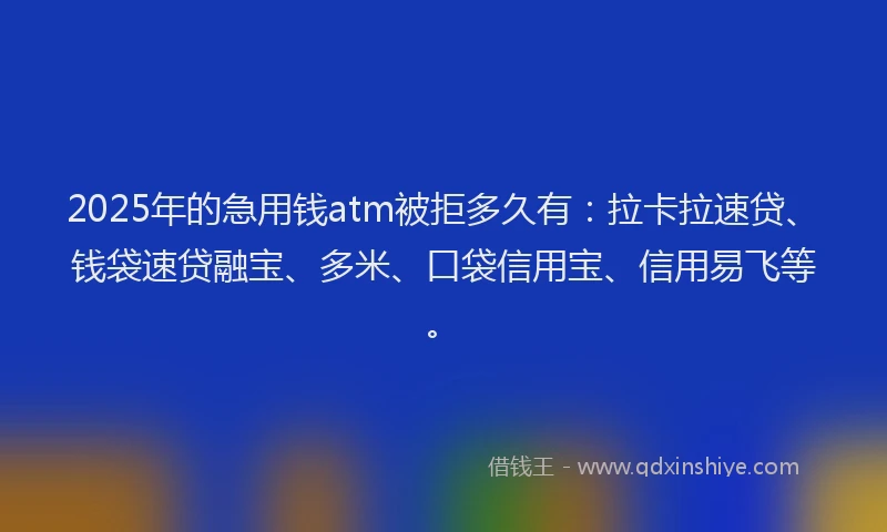 2025年的急用钱atm被拒多久有：拉卡拉速贷、钱袋速贷融宝、多米、口袋信用宝、信用易飞等。