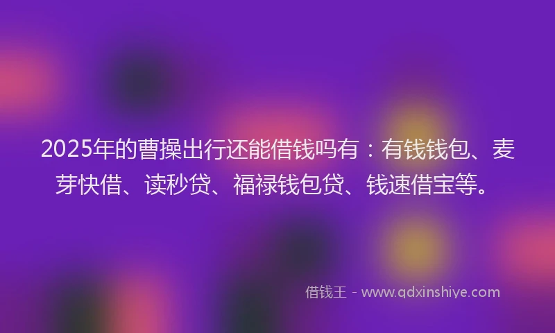 2025年的曹操出行还能借钱吗有：有钱钱包、麦芽快借、读秒贷、福禄钱包贷、钱速借宝等。
