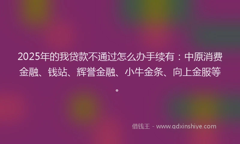 2025年的我贷款不通过怎么办手续有：中原消费金融、钱站、辉誉金融、小牛金条、向上金服等。