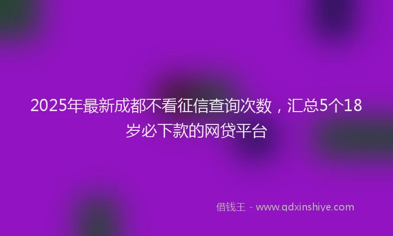 2025年最新成都不看征信查询次数，汇总5个18岁必下款的网贷平台