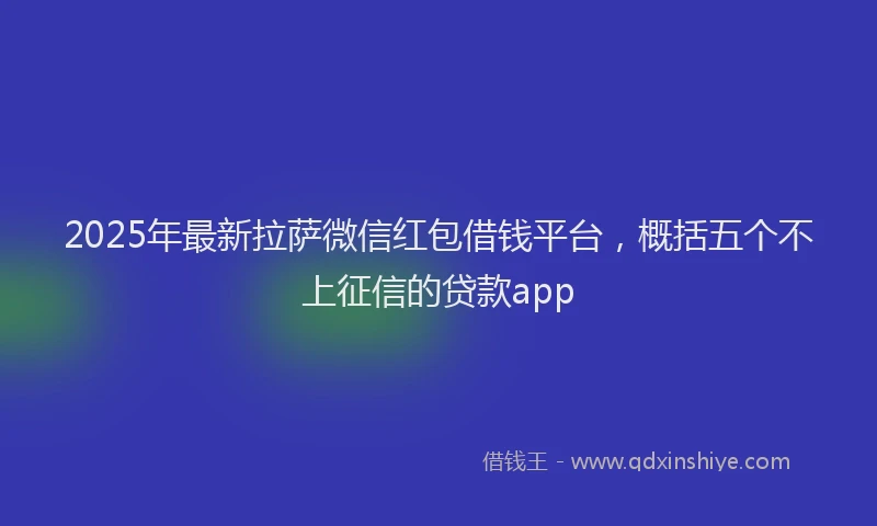 2025年最新拉萨微信红包借钱平台，概括五个不上征信的贷款app