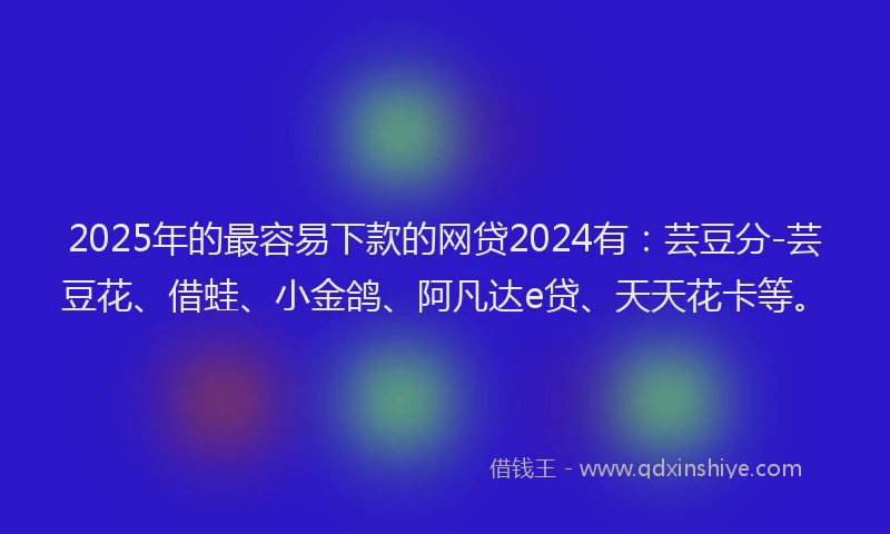 2025年的最容易下款的网贷2024有：芸豆分-芸豆花、借蛙、小金鸽、阿凡达e贷、天天花卡等。