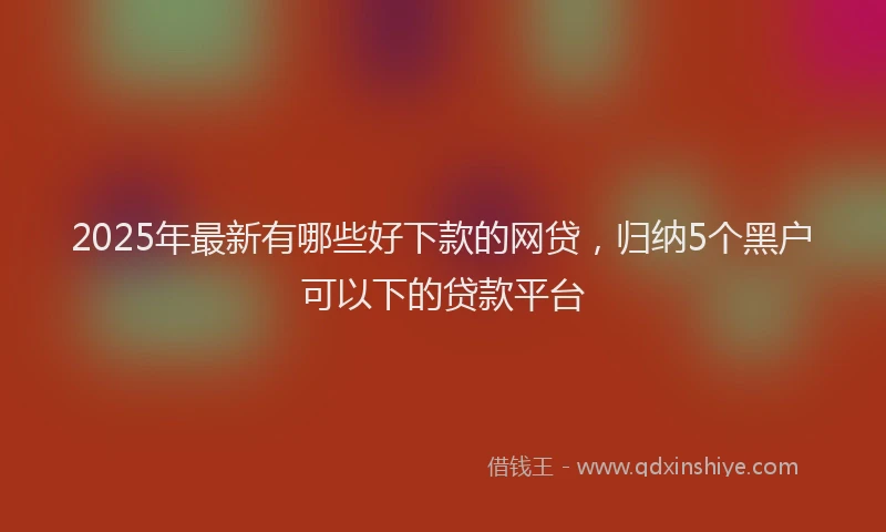 2025年最新有哪些好下款的网贷，归纳5个黑户可以下的贷款平台