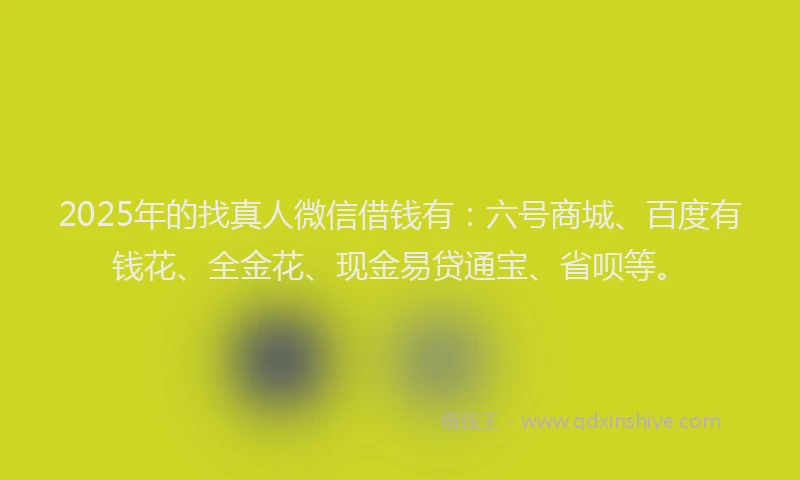 2025年的找真人微信借钱有：六号商城、百度有钱花、全金花、现金易贷通宝、省呗等。
