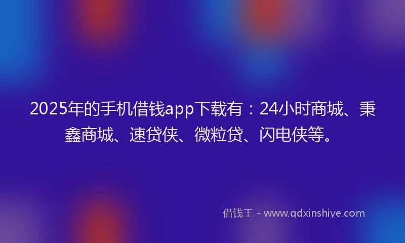2025年的手机借钱app下载有：24小时商城、秉鑫商城、速贷侠、微粒贷、闪电侠等。