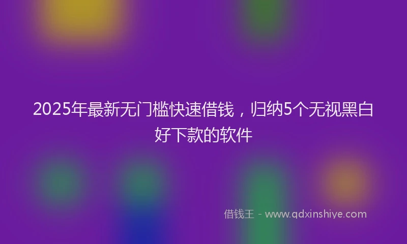 2025年最新无门槛快速借钱，归纳5个无视黑白好下款的软件
