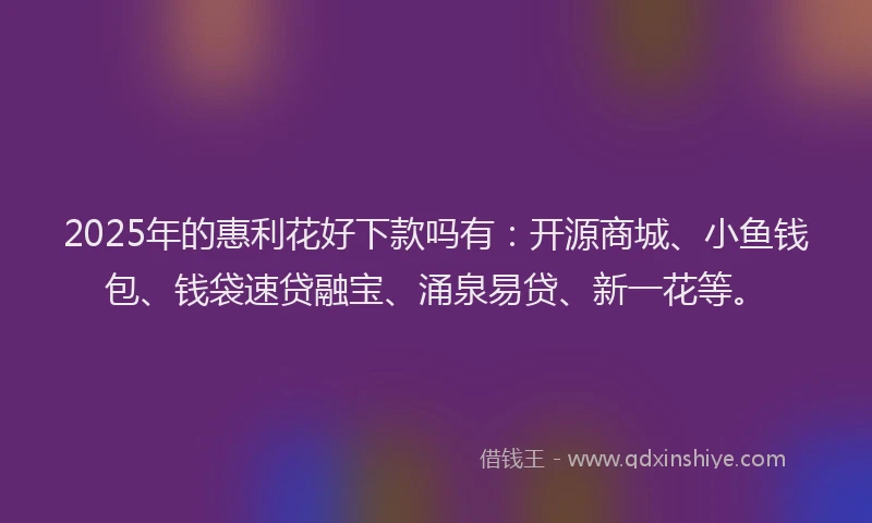 2025年的惠利花好下款吗有：开源商城、小鱼钱包、钱袋速贷融宝、涌泉易贷、新一花等。
