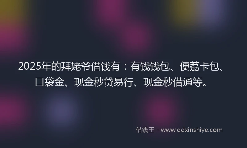 2025年的拜姥爷借钱有：有钱钱包、便荔卡包、口袋金、现金秒贷易行、现金秒借通等。