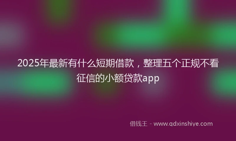 2025年最新有什么短期借款，整理五个正规不看征信的小额贷款app
