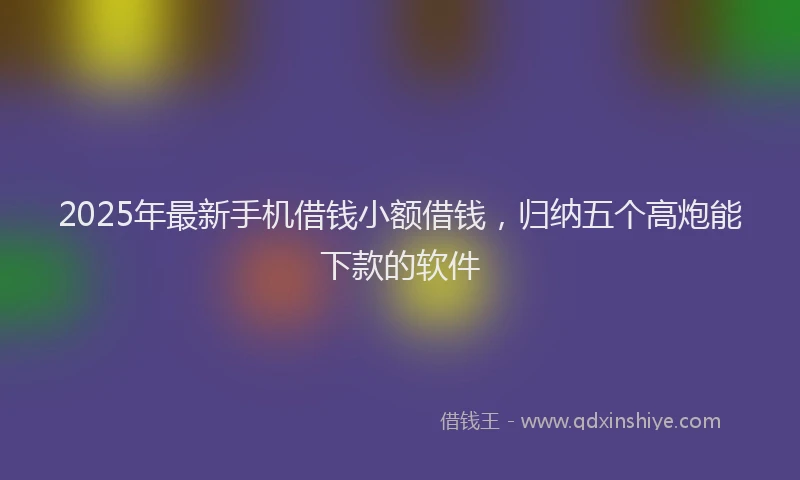 2025年最新手机借钱小额借钱，归纳五个高炮能下款的软件
