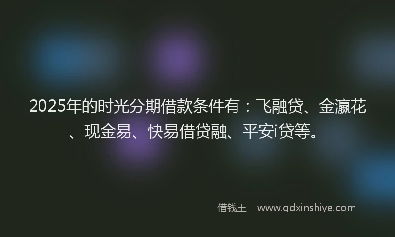 2025年的时光分期借款条件有：飞融贷、金瀛花、现金易、快易借贷融、平安i贷等。