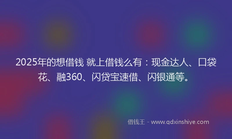 2025年的想借钱 就上借钱么有：现金达人、口袋花、融360、闪贷宝速借、闪银通等。