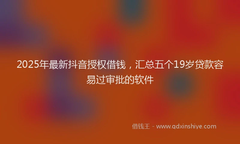 2025年最新抖音授权借钱，汇总五个19岁贷款容易过审批的软件