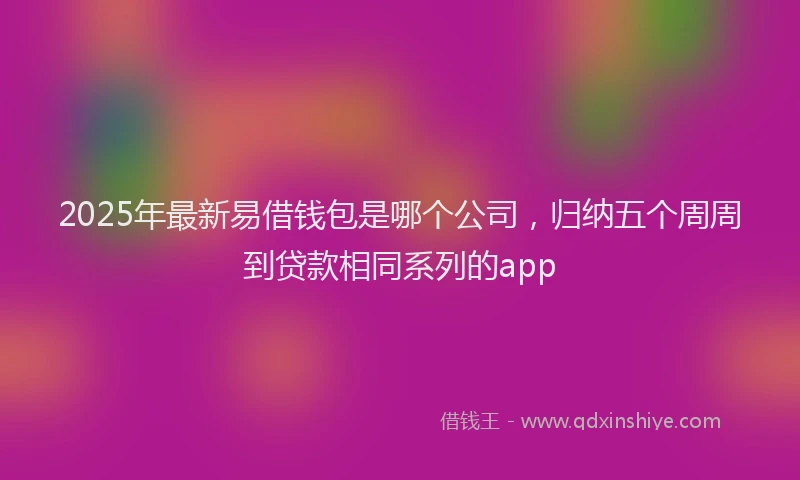 2025年最新易借钱包是哪个公司，归纳五个周周到贷款相同系列的app