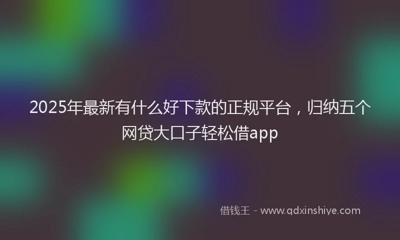 2025年最新有什么好下款的正规平台，归纳五个网贷大口子轻松借app