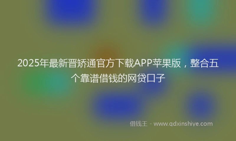 2025年最新晋矫通官方下载APP苹果版，整合五个靠谱借钱的网贷口子
