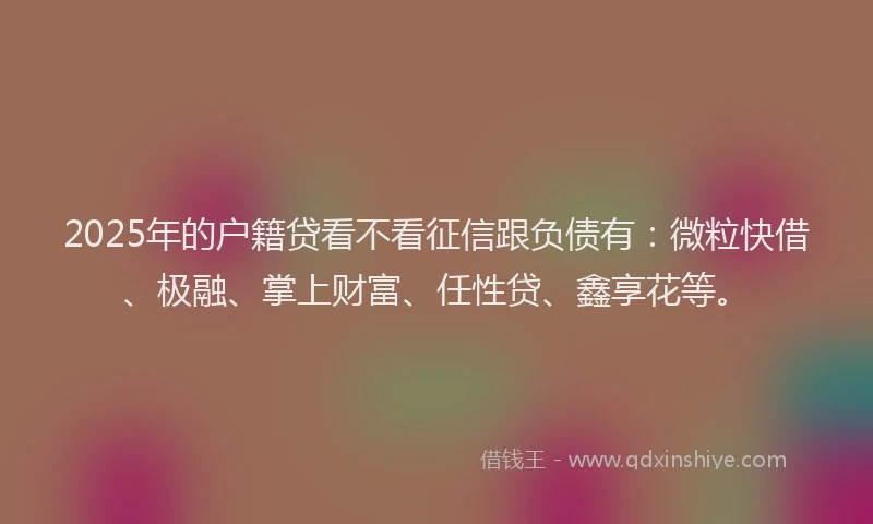 2025年的户籍贷看不看征信跟负债有：微粒快借、极融、掌上财富、任性贷、鑫享花等。