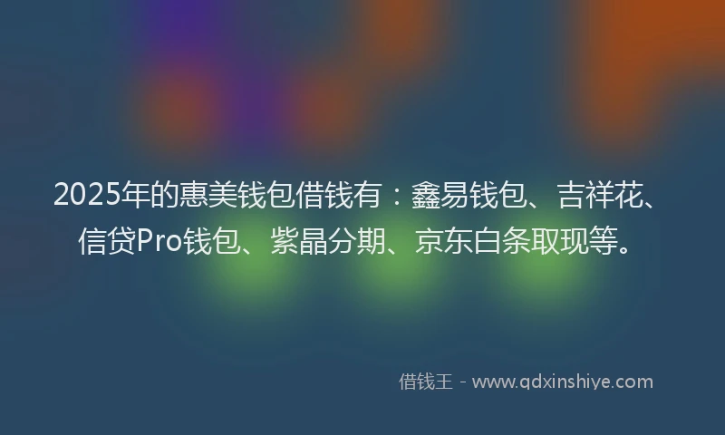 2025年的惠美钱包借钱有：鑫易钱包、吉祥花、信贷Pro钱包、紫晶分期、京东白条取现等。