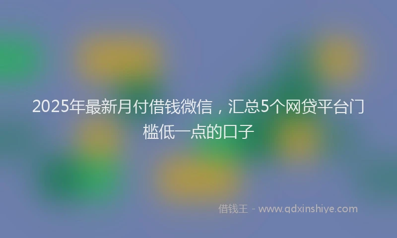 2025年最新月付借钱微信，汇总5个网贷平台门槛低一点的口子