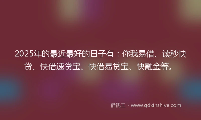 2025年的最近最好的日子有：你我易借、读秒快贷、快借速贷宝、快借易贷宝、快融金等。