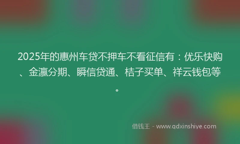2025年的惠州车贷不押车不看征信有：优乐快购、金瀛分期、瞬信贷通、桔子买单、祥云钱包等。