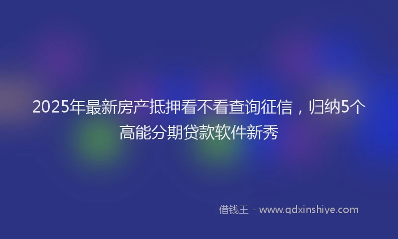 2025年最新房产抵押看不看查询征信，归纳5个高能分期贷款软件新秀