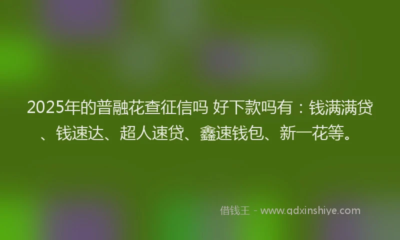 2025年的普融花查征信吗 好下款吗有：钱满满贷、钱速达、超人速贷、鑫速钱包、新一花等。