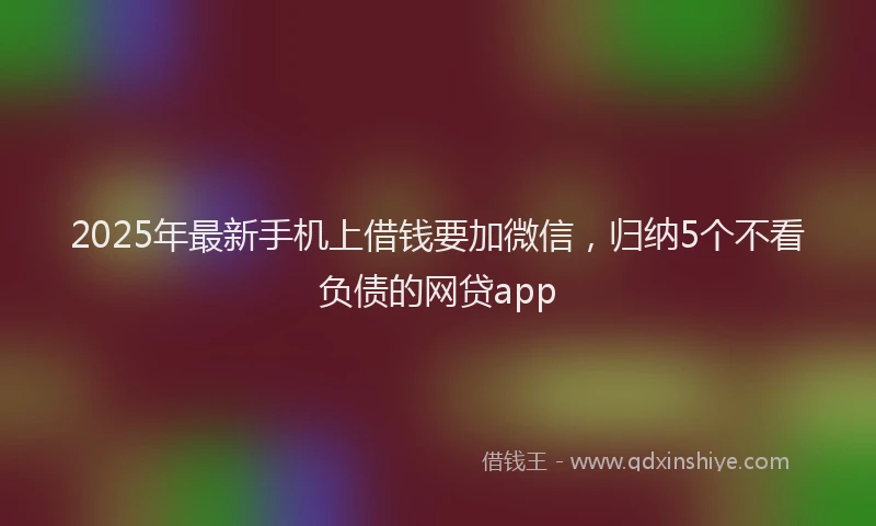2025年最新手机上借钱要加微信，归纳5个不看负债的网贷app