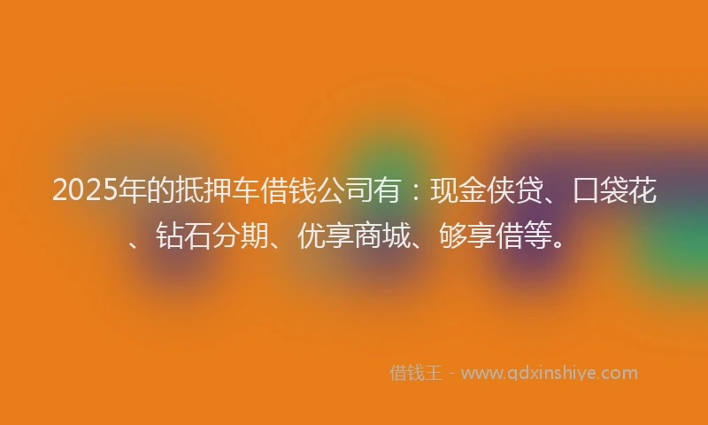 2025年的抵押车借钱公司有：现金侠贷、口袋花、钻石分期、优享商城、够享借等。