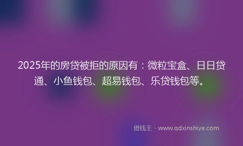 2025年的房贷被拒的原因有：微粒宝盒、日日贷通、小鱼钱包、超易钱包、乐贷钱包等。