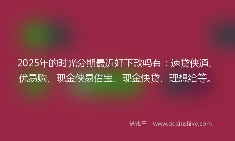 2025年的时光分期最近好下款吗有：速贷侠通、优易购、现金侠易借宝、现金快贷、理想给等。