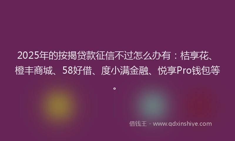 2025年的按揭贷款征信不过怎么办有：桔享花、橙丰商城、58好借、度小满金融、悦享Pro钱包等。