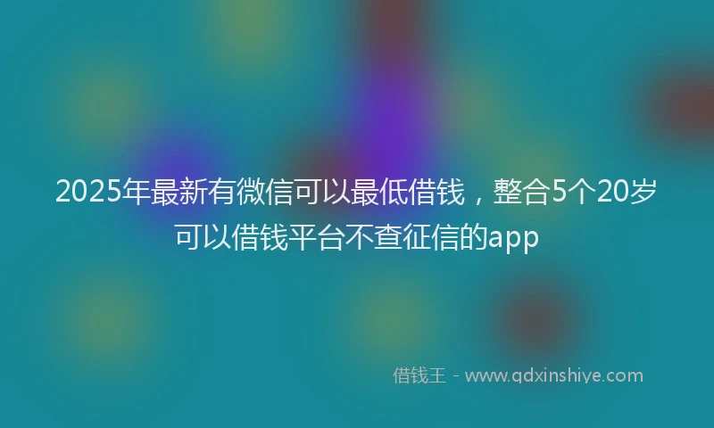 2025年最新有微信可以最低借钱，整合5个20岁可以借钱平台不查征信的app