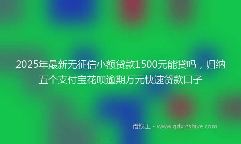 2025年最新无征信小额贷款1500元能贷吗，归纳五个支付宝花呗逾期万元快速贷款口子