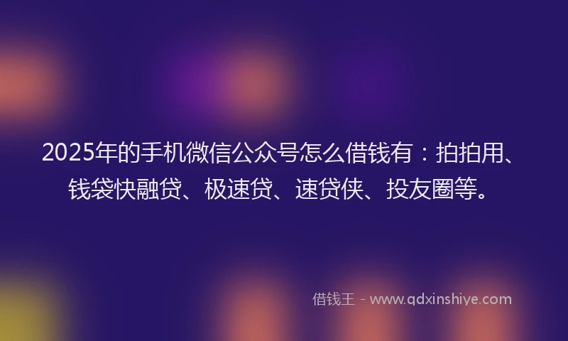 2025年的手机微信公众号怎么借钱有：拍拍用、钱袋快融贷、极速贷、速贷侠、投友圈等。
