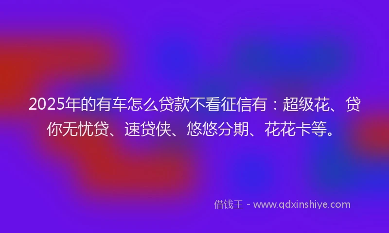 2025年的有车怎么贷款不看征信有：超级花、贷你无忧贷、速贷侠、悠悠分期、花花卡等。