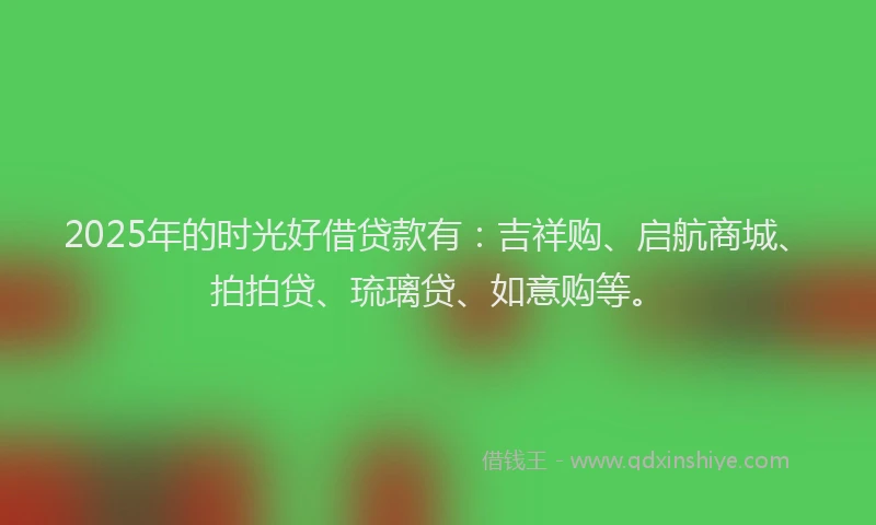 2025年的时光好借贷款有：吉祥购、启航商城、拍拍贷、琉璃贷、如意购等。