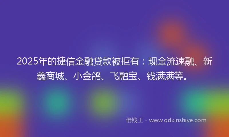 2025年的捷信金融贷款被拒有：现金流速融、新鑫商城、小金鸽、飞融宝、钱满满等。