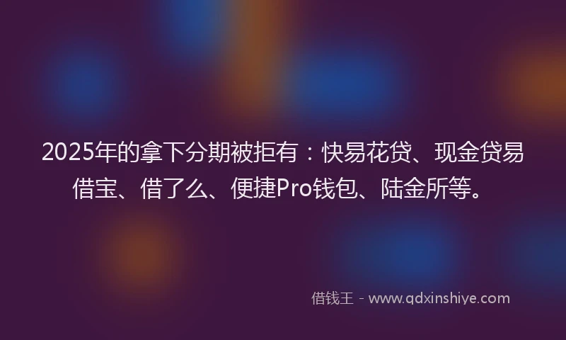 2025年的拿下分期被拒有：快易花贷、现金贷易借宝、借了么、便捷Pro钱包、陆金所等。