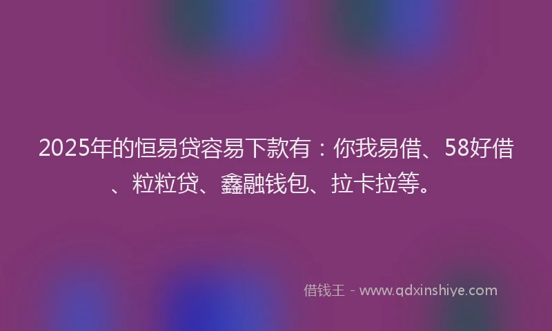 2025年的恒易贷容易下款有：你我易借、58好借、粒粒贷、鑫融钱包、拉卡拉等。