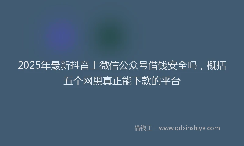 2025年最新抖音上微信公众号借钱安全吗，概括五个网黑真正能下款的平台