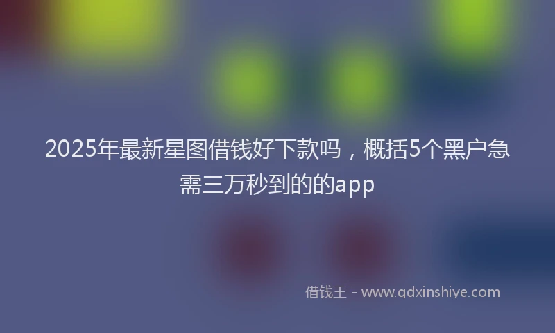 2025年最新星图借钱好下款吗，概括5个黑户急需三万秒到的的app