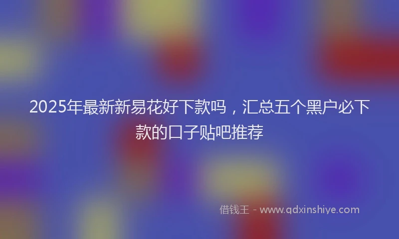2025年最新新易花好下款吗，汇总五个黑户必下款的口子贴吧推荐