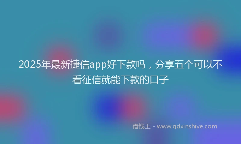 2025年最新捷信app好下款吗，分享五个可以不看征信就能下款的口子