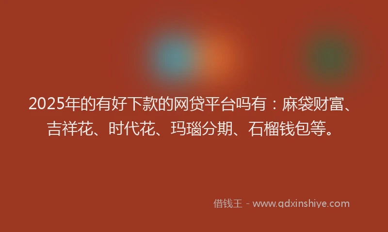 2025年的有好下款的网贷平台吗有：麻袋财富、吉祥花、时代花、玛瑙分期、石榴钱包等。